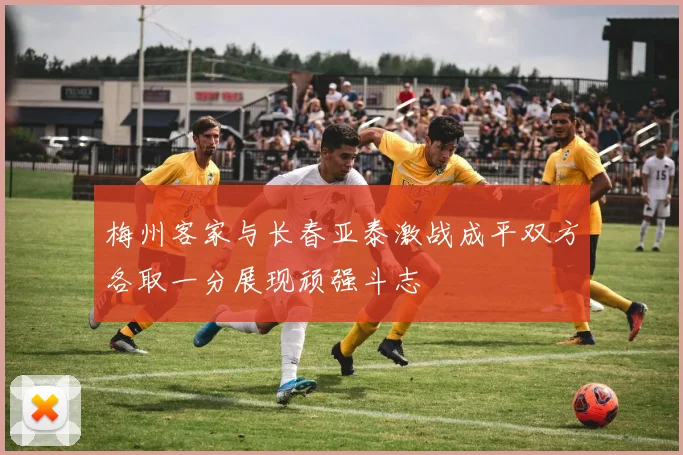 梅州客家与长春亚泰激战成平双方各取一分展现顽强斗志