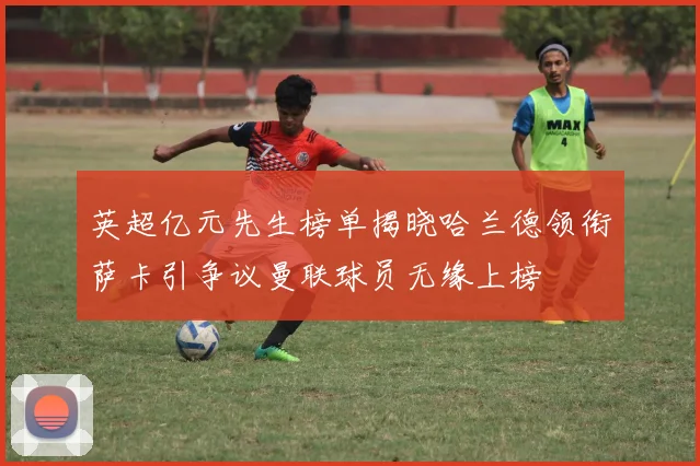 英超亿元先生榜单揭晓哈兰德领衔萨卡引争议曼联球员无缘上榜