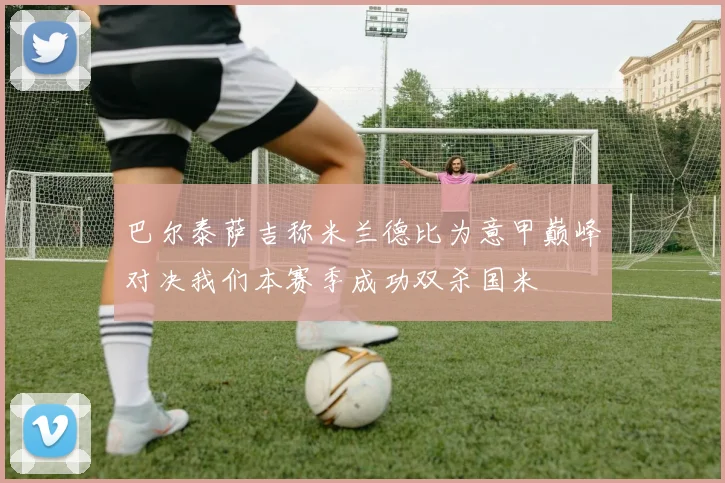 巴尔泰萨吉称米兰德比为意甲巅峰对决我们本赛季成功双杀国米