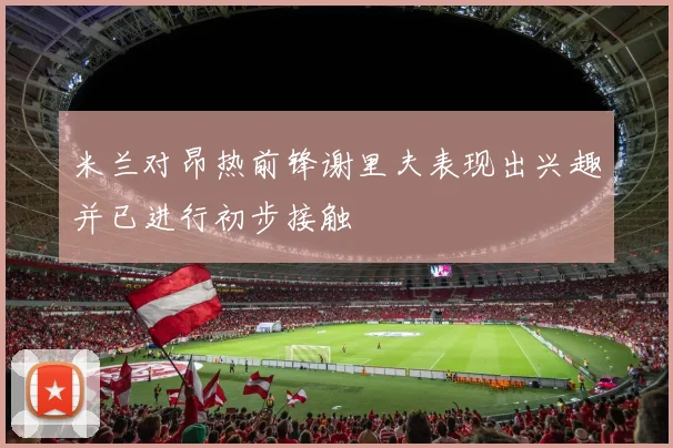 米兰对昂热前锋谢里夫表现出兴趣并已进行初步接触